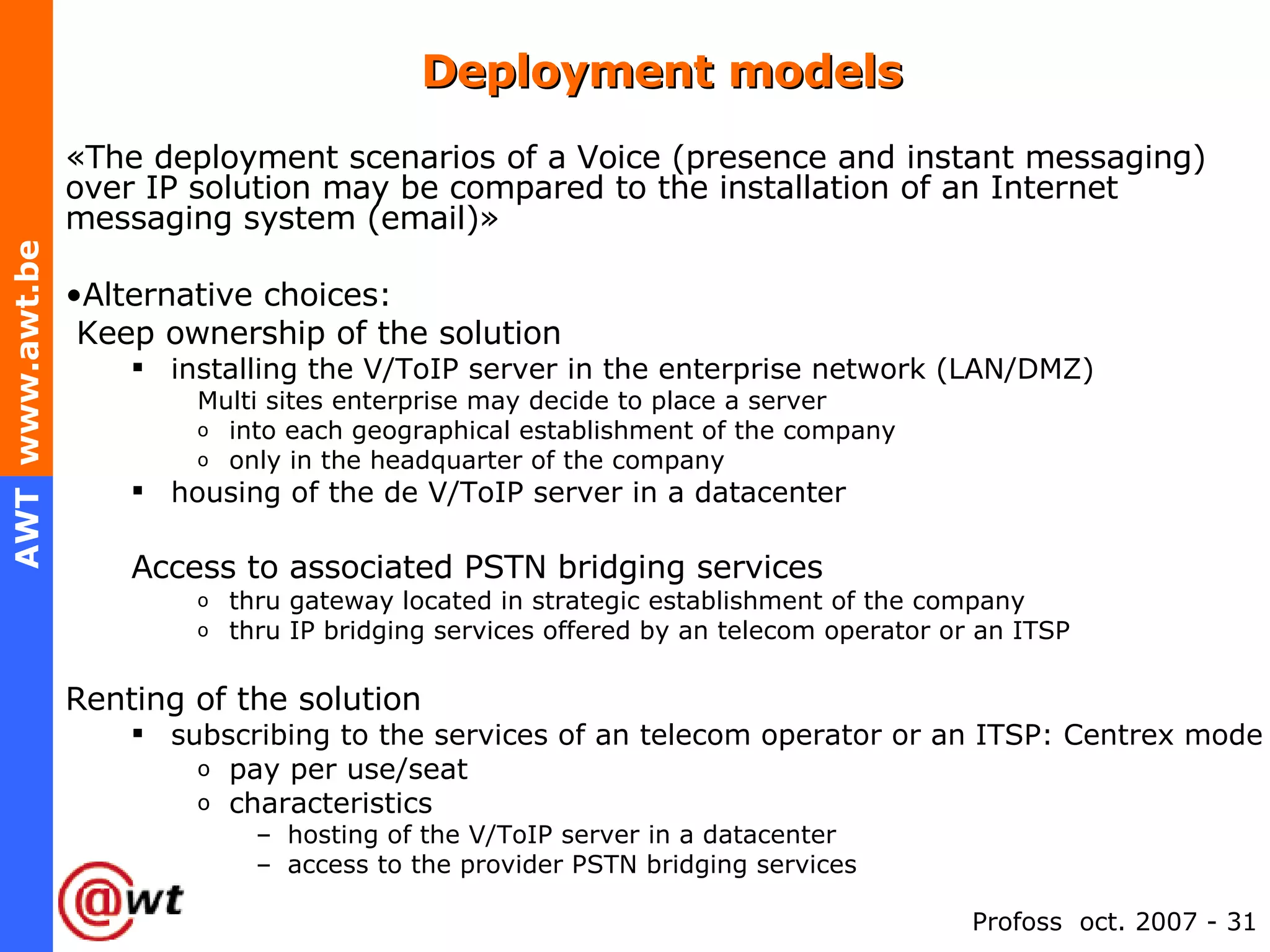Deployment models «The deployment scenarios of a Voice (presence and instant messaging) over IP solution may be compared to the installation of an Internet messaging system (email)» Alternative choices: Keep ownership of the solution installing the V/ToIP server in the enterprise network (LAN/DMZ)  Multi sites enterprise may decide to place a server into each geographical establishment of the company only in the headquarter of the company housing of the de V/ToIP server in a datacenter Access to associated PSTN bridging services thru gateway located in strategic establishment of the company thru IP bridging services offered by an telecom operator or an ITSP Renting of the solution subscribing to the services of an telecom operator or an ITSP: Centrex mode pay per use/seat characteristics hosting of the V/ToIP server in a datacenter access to the provider PSTN bridging services 