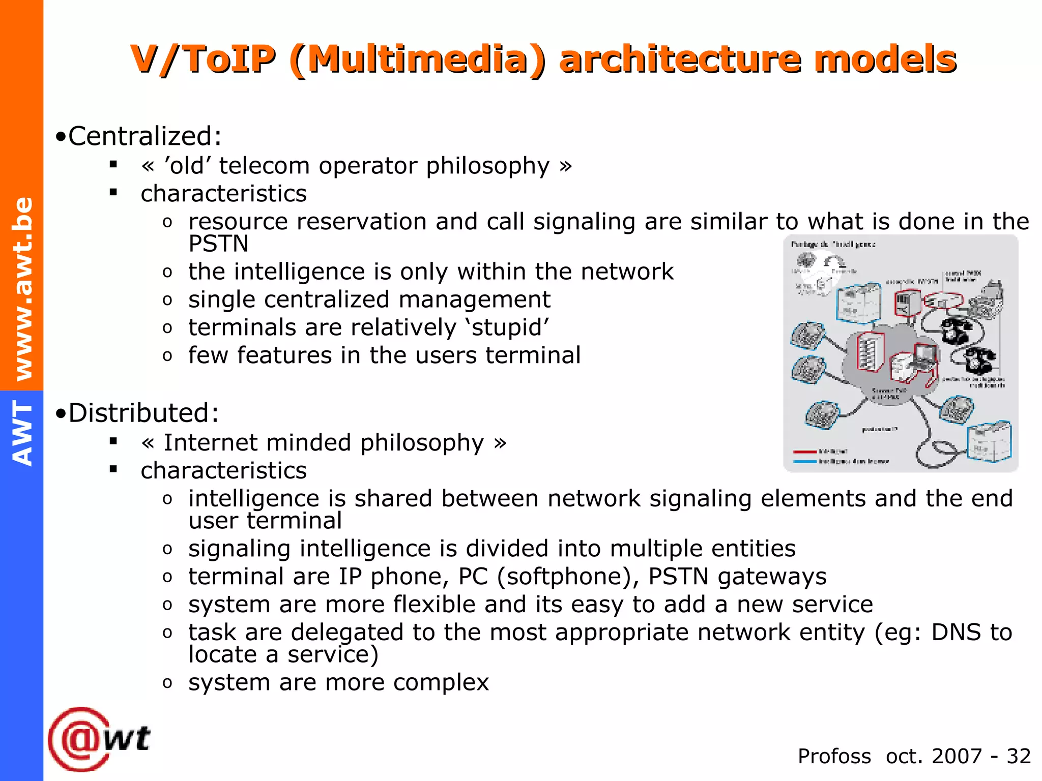 V/ToIP (Multimedia) architecture models Centralized:  « ’old’ telecom operator philosophy » characteristics resource reservation and call signaling are similar to what is done in the PSTN the intelligence is only within the network single centralized management terminals are relatively ‘stupid’ few features in the users terminal Distributed:  « Internet minded philosophy » characteristics intelligence is shared between network signaling elements and the end user terminal signaling intelligence is divided into multiple entities terminal are IP phone, PC (softphone), PSTN gateways system are more flexible and its easy to add a new service task are delegated to the most appropriate network entity (eg: DNS to locate a service)  system are more complex 