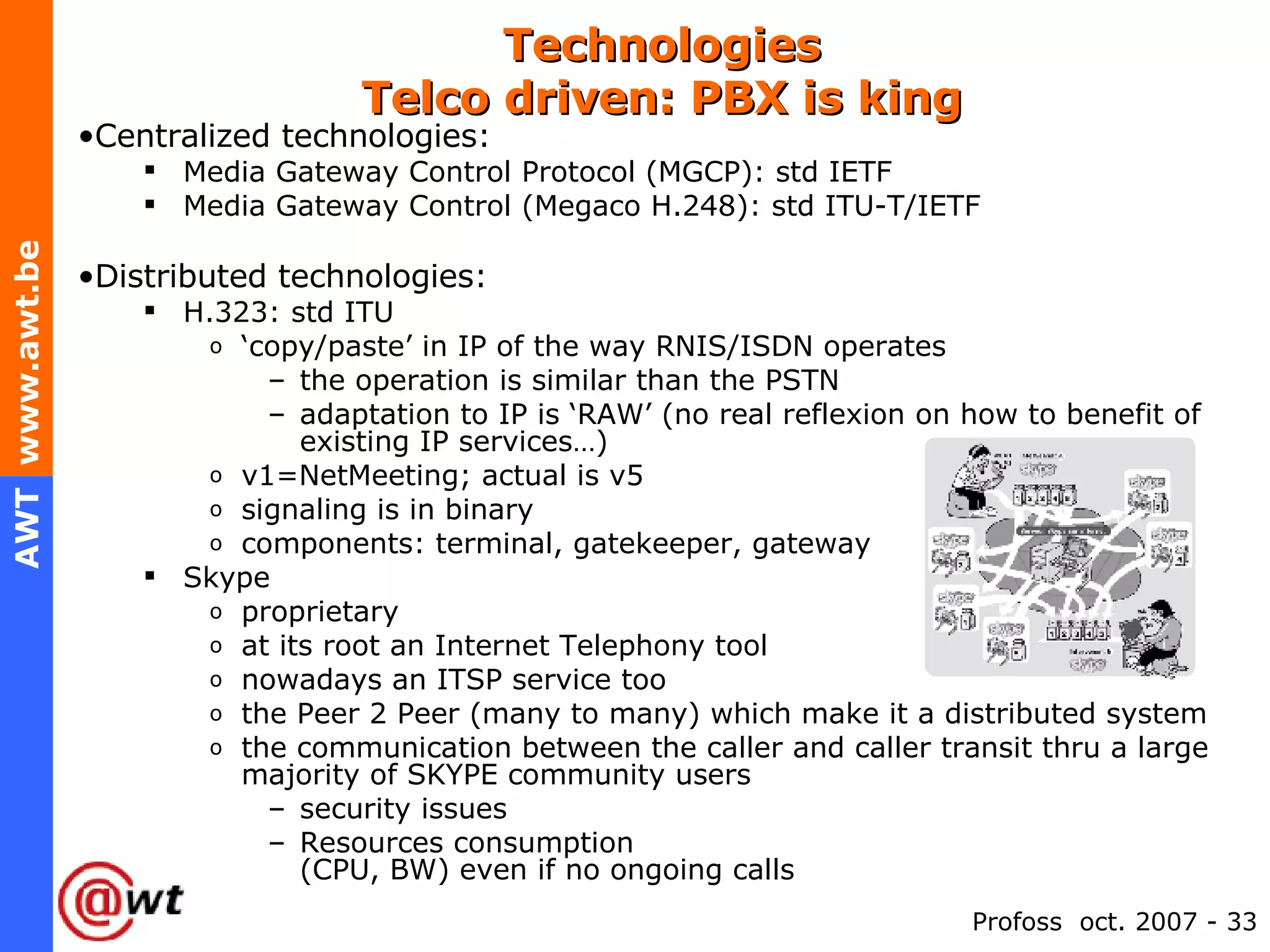 Technologies Telco driven: PBX is king Centralized technologies: Media Gateway Control Protocol (MGCP): std IETF Media Gateway Control (Megaco H.248): std ITU-T/IETF Distributed technologies: H.323: std ITU ‘ copy/paste’ in IP of the way RNIS/ISDN operates the operation is similar than the PSTN adaptation to IP is ‘RAW’ (no real reflexion on how to benefit of existing IP services…) v1=NetMeeting; actual is v5 signaling is in binary components: terminal, gatekeeper, gateway Skype proprietary at its root an Internet Telephony tool nowadays an ITSP service too the Peer 2 Peer (many to many) which make it a distributed system the communication between the caller and caller transit thru a large majority of SKYPE community users security issues Resources consumption  (CPU, BW) even if no ongoing calls 