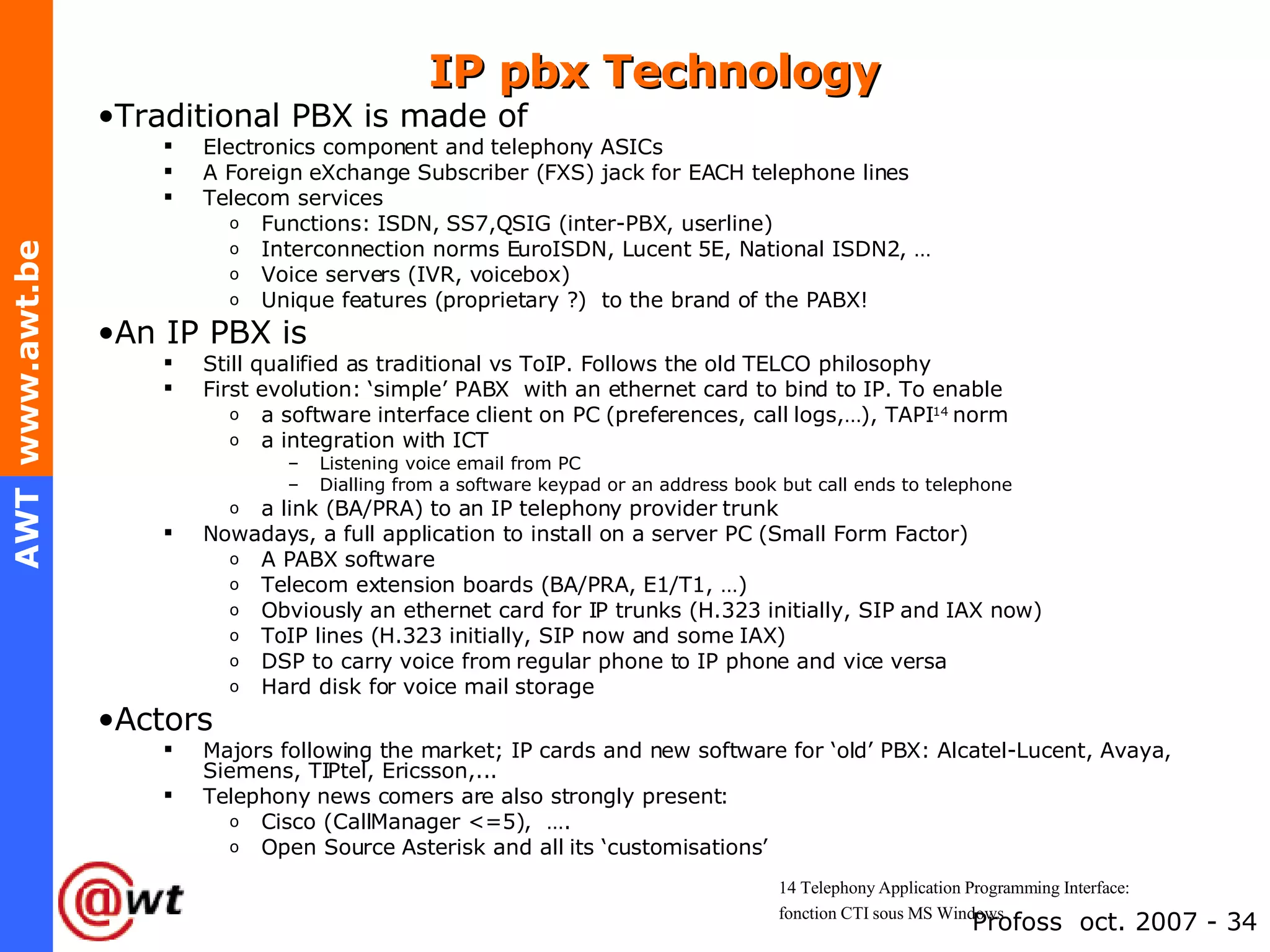 IP pbx Technology  Traditional PBX is made of Electronics component and telephony ASICs A Foreign eXchange Subscriber (FXS) jack for EACH telephone lines Telecom services Functions: ISDN, SS7,QSIG (inter-PBX, userline) Interconnection norms EuroISDN, Lucent 5E, National ISDN2, … Voice servers (IVR, voicebox) Unique features (proprietary ?)  to the brand of the PABX! An IP PBX is Still qualified as traditional vs ToIP. Follows the old TELCO philosophy First evolution: ‘simple’ PABX  with an ethernet card to bind to IP. To enable a software interface client on PC (preferences, call logs,…), TAPI 14  norm  a integration with ICT Listening voice email from PC  Dialling from a software keypad or an address book but call ends to telephone a link (BA/PRA) to an IP telephony provider trunk Nowadays, a full application to install on a server PC (Small Form Factor) A PABX software Telecom extension boards (BA/PRA, E1/T1, …) Obviously an ethernet card for IP trunks (H.323 initially, SIP and IAX now) ToIP lines (H.323 initially, SIP now and some IAX) DSP to carry voice from regular phone to IP phone and vice versa Hard disk for voice mail storage Actors Majors following the market; IP cards and new software for ‘old’ PBX: Alcatel-Lucent, Avaya, Siemens, TIPtel, Ericsson,... Telephony news comers are also strongly present: Cisco (CallManager <=5),  …. Open Source Asterisk and all its ‘customisations’ 14  Telephony Application Programming Interface:  fonction CTI sous MS Windows 