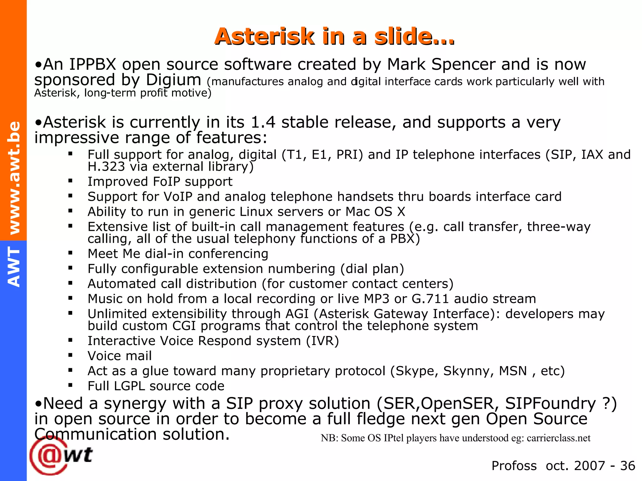 Asterisk in a slide… An IPPBX open source software created by Mark Spencer and is now sponsored by Digium   (manufactures analog and digital interface cards work particularly well with Asterisk, long-term profit motive) Asterisk is currently in its 1.4 stable release, and supports a very impressive range of features:  Full support for analog, digital (T1, E1, PRI) and IP telephone interfaces (SIP, IAX and H.323 via external library) Improved FoIP support Support for VoIP and analog telephone handsets thru boards interface card Ability to run in generic Linux servers or Mac OS X  Extensive list of built-in call management features (e.g. call transfer, three-way calling, all of the usual telephony functions of a PBX) Meet Me dial-in conferencing Fully configurable extension numbering (dial plan) Automated call distribution (for customer contact centers) Music on hold from a local recording or live MP3 or G.711 audio stream Unlimited extensibility through AGI (Asterisk Gateway Interface): developers may build custom CGI programs that control the telephone system Interactive Voice Respond system (IVR) Voice mail Act as a glue toward many proprietary protocol (Skype, Skynny, MSN , etc) Full LGPL source code Need a synergy with a SIP proxy solution (SER,OpenSER, SIPFoundry ?) in open source in order to become a full fledge next gen Open Source Communication solution. NB: Some OS IPtel players have understood eg: carrierclass.net 