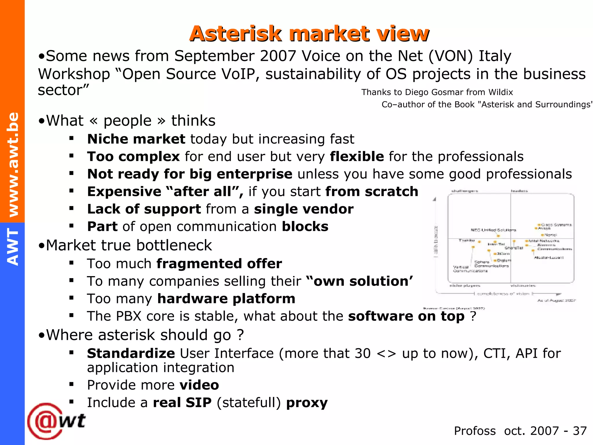 Asterisk market view Some news from September 2007 Voice on the Net (VON) Italy Workshop “Open Source VoIP, sustainability of OS projects in the business sector”  Thanks to Diego Gosmar from Wildix Co–author of the Book "Asterisk and Surroundings" What « people » thinks Niche market  today but increasing fast Too complex  for end user but very  flexible  for the professionals Not ready for big enterprise  unless you have some good professionals Expensive “after all”,  if you start  from scratch Lack of support  from a  single vendor Part  of open communication  blocks Market true bottleneck Too much  fragmented offer To many companies selling their  “own solution’ Too many  hardware platform The PBX core is stable, what about the  software on top  ? Where asterisk should go ? Standardize  User Interface (more that 30 <> up to now), CTI, API for application integration Provide more  video Include a  real SIP  (statefull)  proxy 