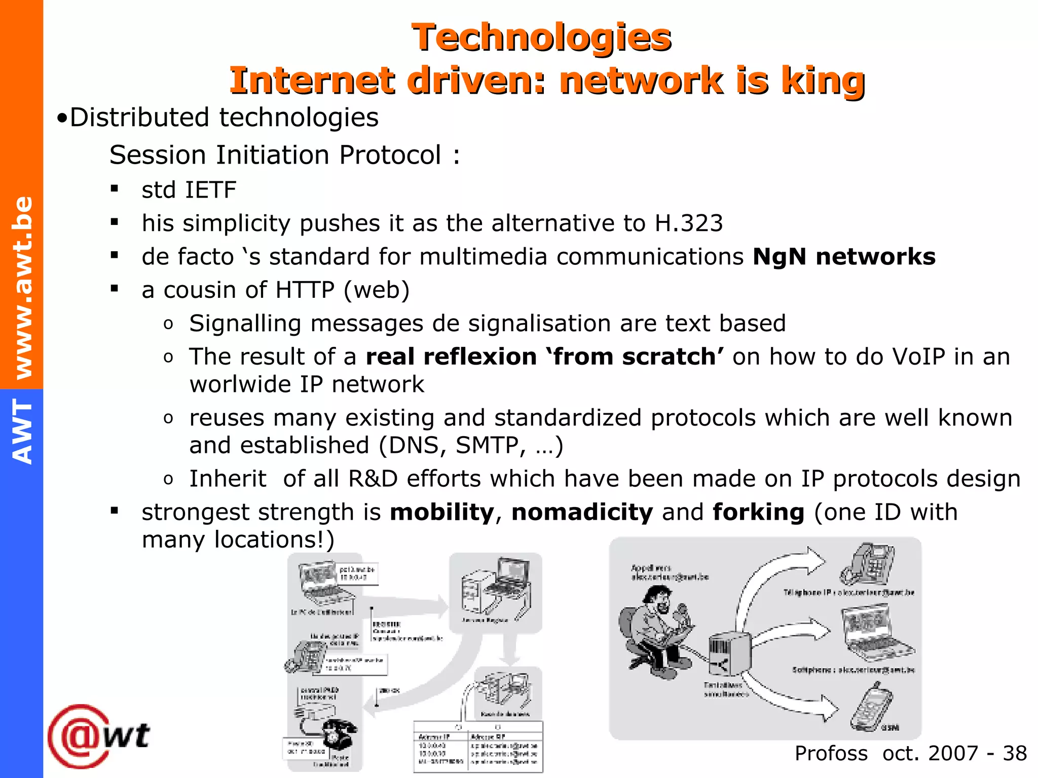 Technologies   Internet driven: network is king Distributed technologies Session Initiation Protocol :  std IETF his simplicity pushes it as the alternative to H.323 de facto ‘s standard for multimedia communications  NgN networks a cousin of HTTP (web) Signalling messages de signalisation are text based The result of a  real reflexion ‘from scratch’  on how to do VoIP in an worlwide IP network reuses many existing and standardized protocols which are well known and established (DNS, SMTP, …) Inherit  of all R&D efforts which have been made on IP protocols design strongest strength is  mobility ,  nomadicity  and  forking  (one ID with many locations!) 