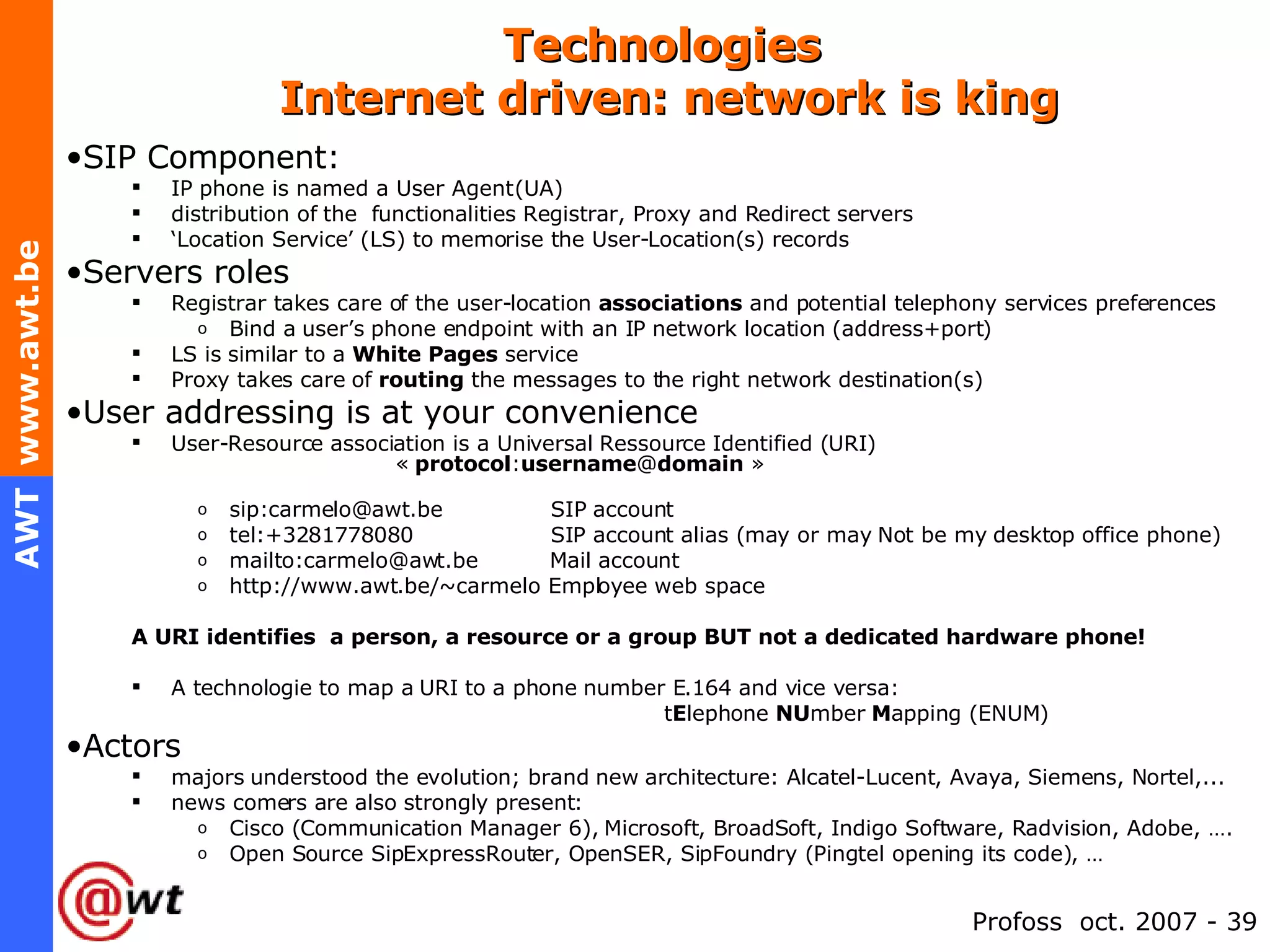 Technologies   Internet driven: network is king SIP Component: IP phone is named a User Agent (UA) distribution of the  functionalities Registrar, Proxy and Redirect servers ‘ Location Service’ (LS) to memorise the User-Location(s) records Servers roles Registrar takes care of the user-location  associations  and potential telephony services preferences Bind a user’s phone endpoint with an IP network location (address+port) LS is similar to a  White Pages  service Proxy takes care of  routing  the messages to the right network destination(s) User addressing is at your convenience User-Resource association is a Universal Ressource Identified (URI)    «  protocol : username @ domain  » sip:carmelo@awt.be  SIP account tel:+3281778080  SIP account alias (may or may Not be my desktop office phone) mailto:carmelo@awt.be  Mail account http://www.awt.be/~carmelo Employee web space A URI identifies  a person, a resource or a group BUT not a dedicated hardware phone! A technologie to map a URI to a phone number E.164 and vice versa:  t E lephone  NU mber  M apping (ENUM) Actors majors understood the evolution; brand new architecture: Alcatel-Lucent, Avaya, Siemens, Nortel,... news comers are also strongly present: Cisco (Communication Manager 6), Microsoft, BroadSoft, Indigo Software, Radvision, Adobe, …. Open Source SipExpressRouter, OpenSER, SipFoundry (Pingtel opening its code), … 
