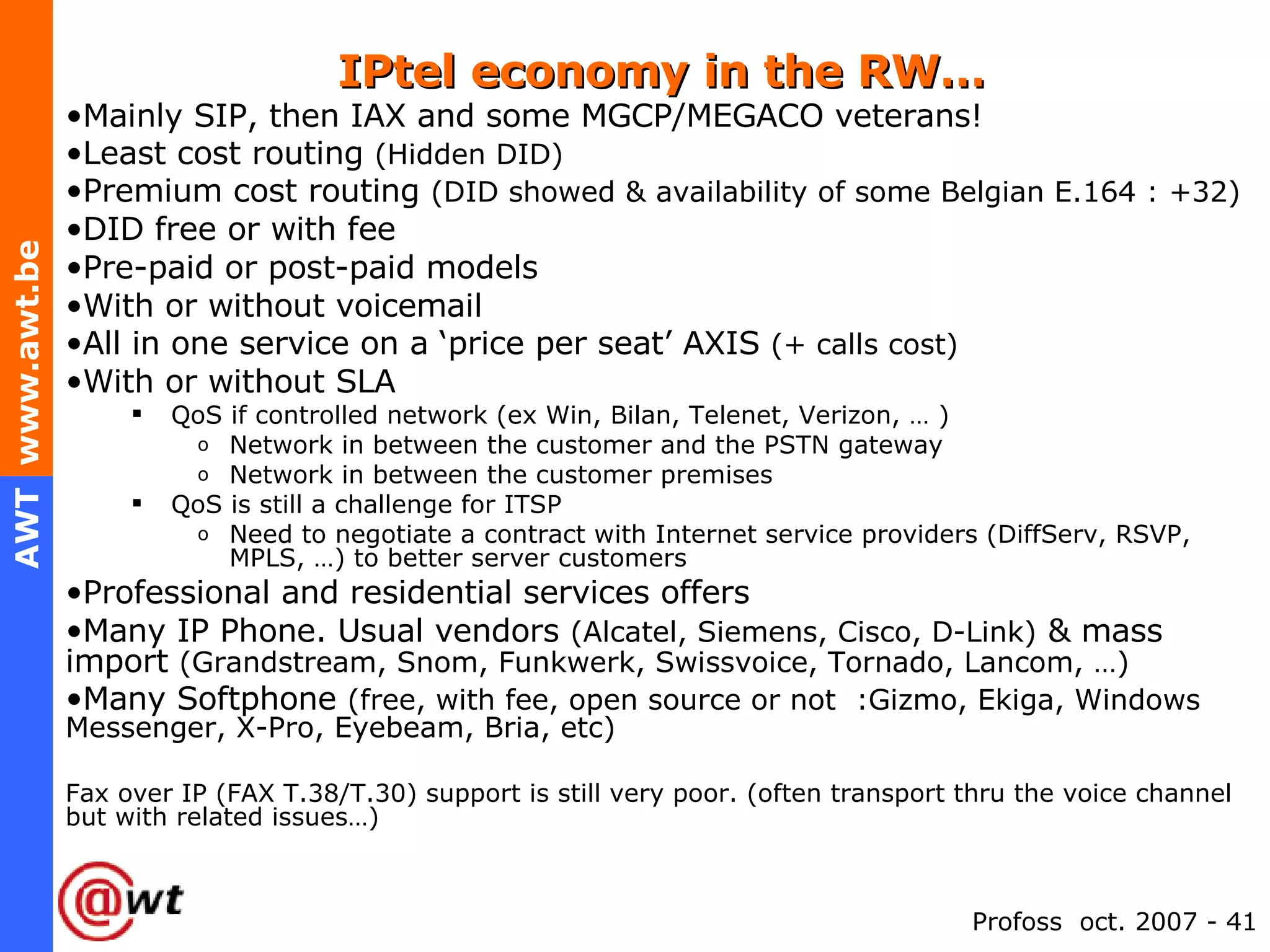 IPtel economy in the RW… Mainly SIP, then IAX and some MGCP/MEGACO veterans! Least cost routing  (Hidden DID) Premium cost routing  (DID showed & availability of some Belgian E.164 : +32) DID free or with fee Pre-paid or post-paid models With or without voicemail All in one service on a ‘price per seat’ AXIS  (+ calls cost) With or without SLA QoS if controlled network (ex Win, Bilan, Telenet, Verizon, … ) Network in between the customer and the PSTN gateway Network in between the customer premises QoS is still a challenge for ITSP Need to negotiate a contract with Internet service providers (DiffServ, RSVP, MPLS, …) to better server customers Professional and residential services offers Many IP Phone. Usual vendors  (Alcatel, Siemens, Cisco, D-Link)  & mass import  (Grandstream, Snom, Funkwerk, Swissvoice, Tornado, Lancom, …)   Many Softphone  (free, with fee, open source or not  :Gizmo, Ekiga, Windows Messenger, X-Pro, Eyebeam, Bria, etc) Fax over IP (FAX T.38/T.30) support is still very poor. (often transport thru the voice channel but with related issues…) 