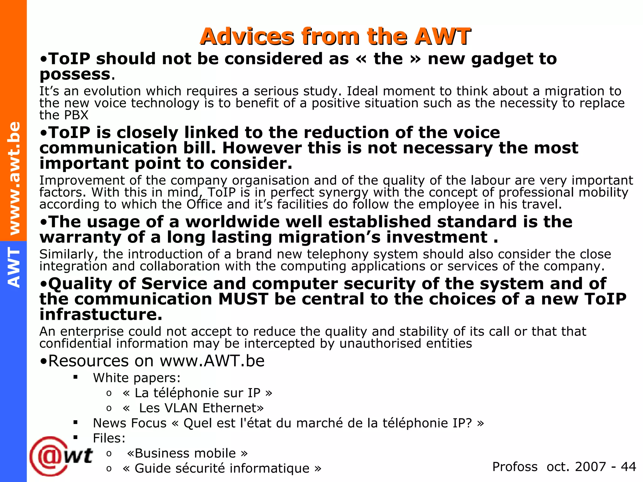 Advices from the AWT ToIP should not be considered as « the » new gadget to possess .  It’s an evolution which requires a serious study. Ideal moment to think about a migration to the new voice technology is to benefit of a positive situation such as the necessity to replace the PBX  ToIP is closely linked to the reduction of the voice communication bill. However this is not necessary the most important point to consider. Improvement of the company organisation and of the quality of the labour are very important factors. With this in mind, ToIP is in perfect synergy with the concept of professional mobility according to which the Office and it’s facilities do follow the employee in his travel. The usage of a worldwide well established standard is the warranty of a long lasting migration’s investment .   Similarly, the introduction of a brand new telephony system should also consider the close integration and collaboration with the computing applications or services of the company. Quality of Service and computer security of the system and of the communication MUST be central to the choices of a new ToIP infrastucture. An enterprise could not accept to reduce the quality and stability of its call or that that confidential information may be intercepted by unauthorised entities Resources on www.AWT.be  White papers:  « La téléphonie sur IP » «  Les VLAN Ethernet» News Focus « Quel est l'état du marché de la téléphonie IP? » Files:   «Business mobile » « Guide sécurité informatique » 