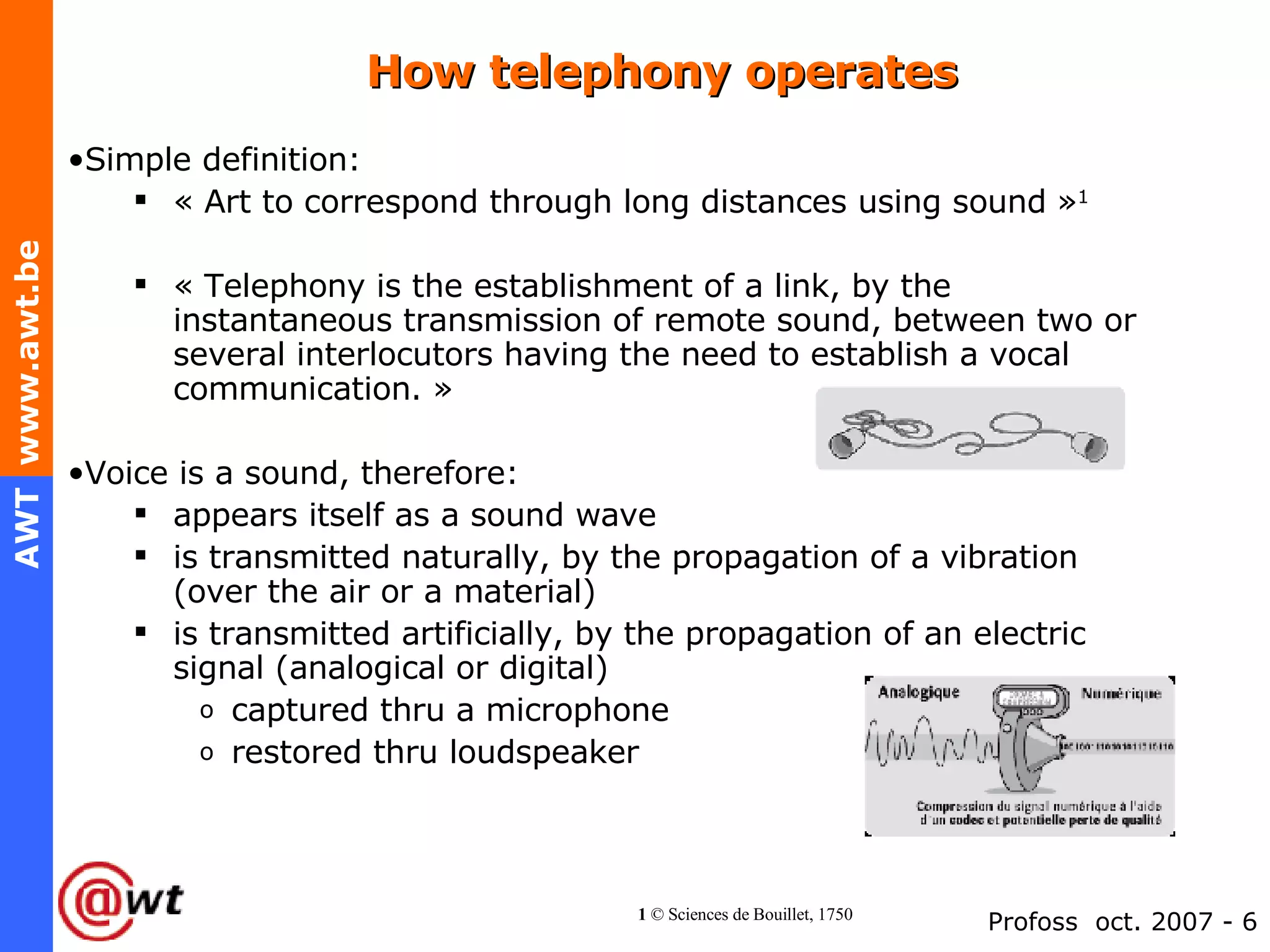 How telephony operates Simple definition: « Art to correspond through long distances using sound » 1   « Telephony is the establishment of a link, by the instantaneous transmission of remote sound, between two or several interlocutors having the need to establish a vocal communication. » Voice is a sound, therefore: appears itself as a sound wave is transmitted naturally, by the propagation of a vibration (over the air or a material) is transmitted artificially, by the propagation of an electric signal (analogical or digital) captured thru a microphone restored thru loudspeaker 1  © Sciences de Bouillet, 1750 