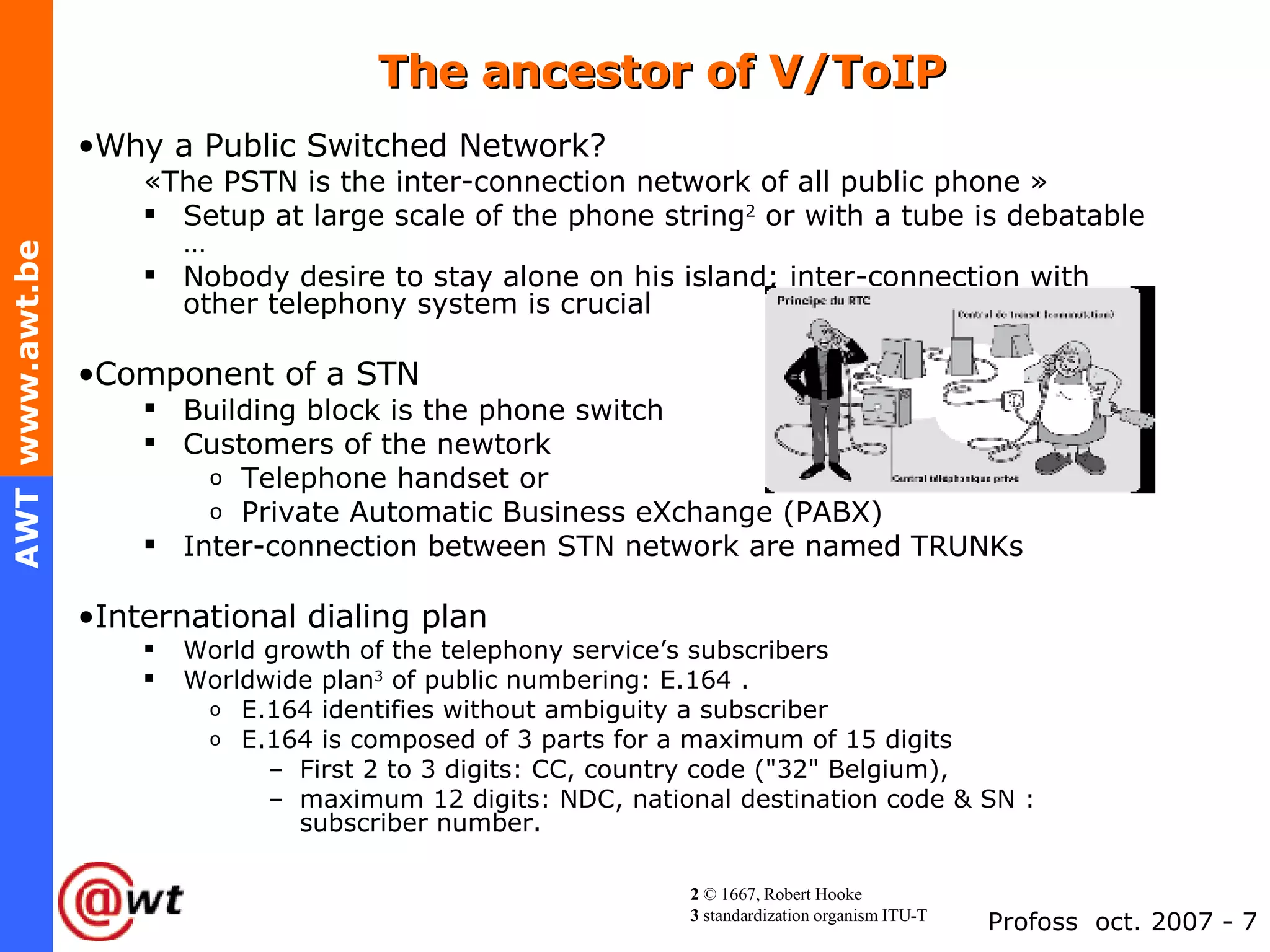 The ancestor of V/ToIP Why a Public Switched Network? «The PSTN is the inter-connection network of all public phone »  Setup at large scale of the phone string 2  or with a tube is debatable … Nobody desire to stay alone on his island; inter-connection with other telephony system is crucial Component of a STN Building block is the phone switch Customers of the newtork  Telephone handset or  Private Automatic Business eXchange (PABX) Inter-connection between STN network are named TRUNKs International dialing plan World growth of the telephony service’s subscribers Worldwide plan 3  of public numbering: E.164 . E.164 identifies without ambiguity a subscriber E.164 is composed of 3 parts for a maximum of 15 digits First 2 to 3 digits: CC, country code ("32" Belgium), maximum 12 digits: NDC, national destination code & SN : subscriber number. 2  © 1667, Robert Hooke 3  standardization organism ITU-T 
