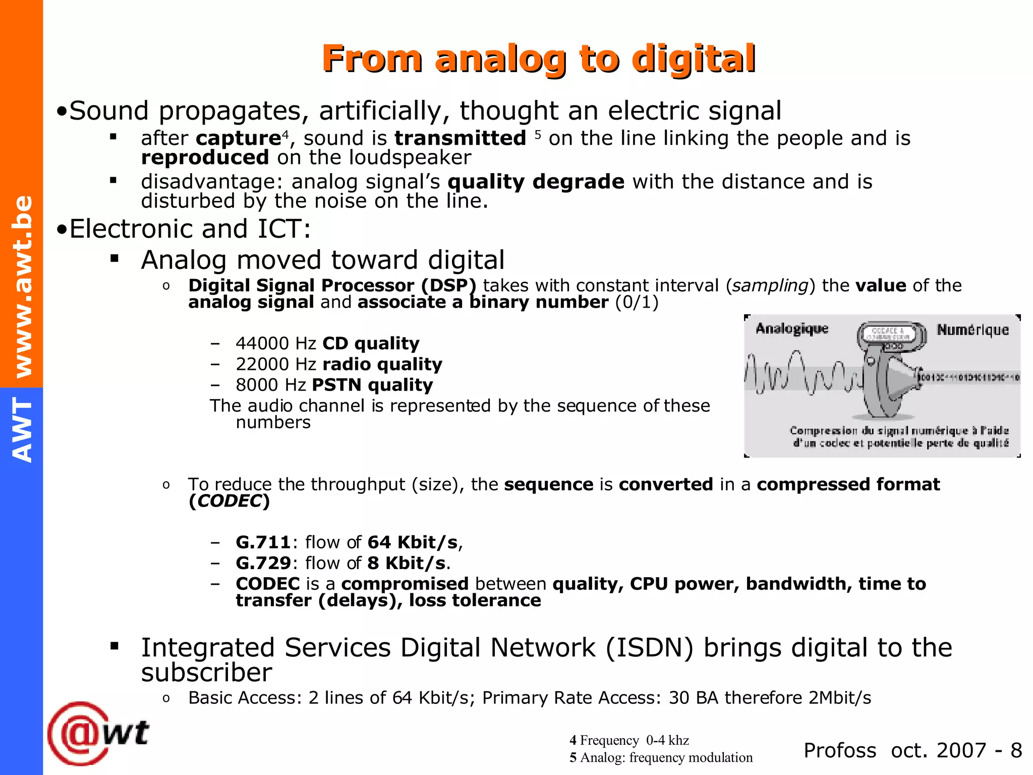 From analog to digital Sound propagates, artificially, thought an electric signal after  capture 4 , sound is  transmitted   5  on the line linking the people and is  reproduced  on the loudspeaker disadvantage: analog signal’s  quality   degrade  with the distance and is disturbed by the noise on the line. Electronic and ICT: Analog moved toward digital  Digital Signal Processor (DSP)  takes with constant interval ( sampling ) the  value  of the  analog signal  and  associate a binary number  (0/1) 44000 Hz  CD quality 22000 Hz  radio quality 8000 Hz  PSTN quality The audio channel is represented by the sequence of these  numbers To reduce the throughput (size), the  sequence  is  converted  in a  compressed format ( CODEC ) G.711 : flow of  64 Kbit/s , G.729 : flow of  8 Kbit/s . CODEC  is a  compromised  between  quality, CPU power, bandwidth, time to transfer (delays), loss tolerance Integrated Services Digital Network (ISDN) brings digital to the subscriber Basic Access: 2 lines of 64 Kbit/s; Primary Rate Access: 30 BA therefore 2Mbit/s 4  Frequency  0-4 khz 5  Analog: frequency modulation 