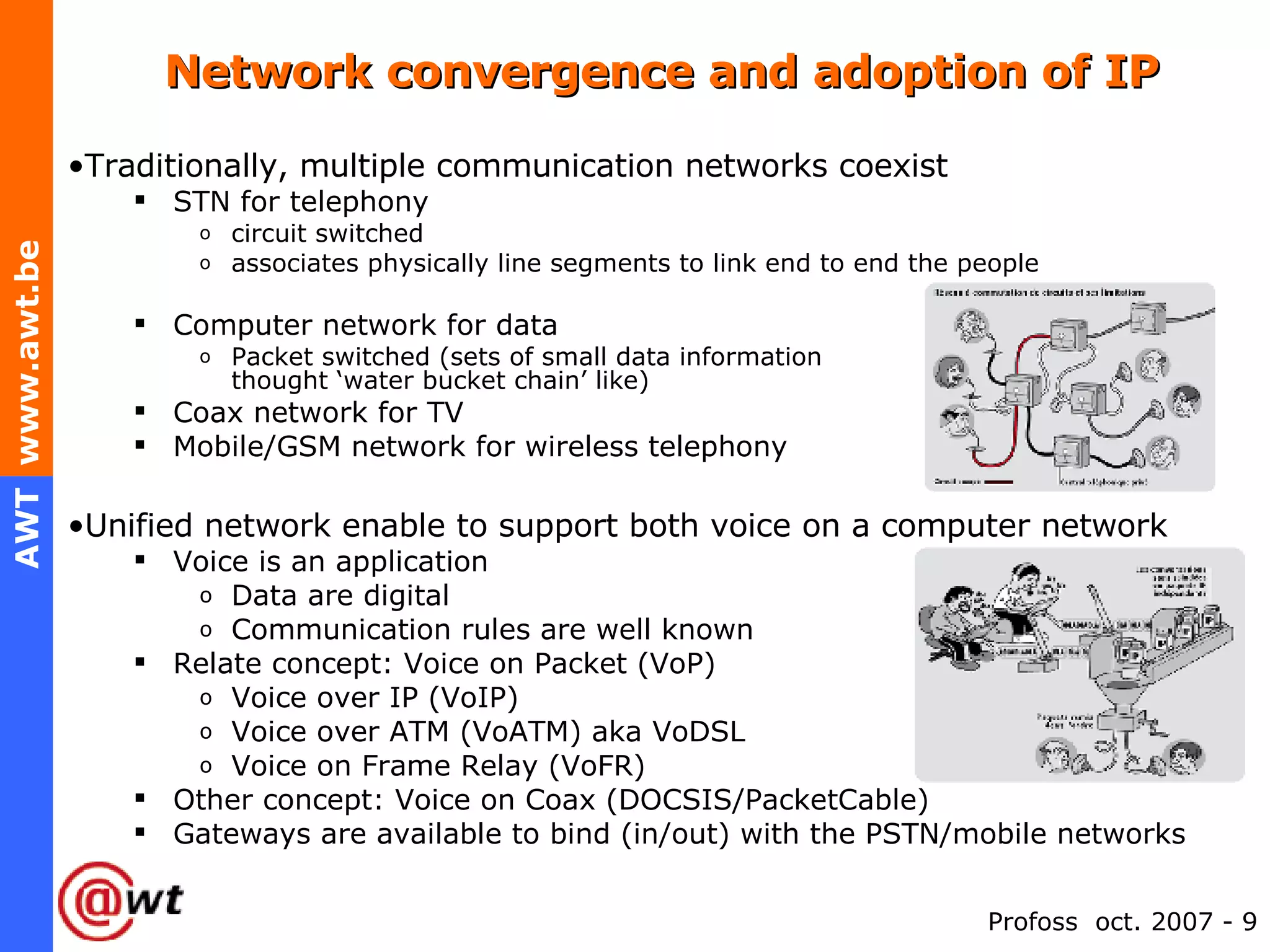 Network convergence and adoption of IP Traditionally, multiple communication networks coexist STN for telephony circuit switched associates physically line segments to link end to end the people Computer network for data Packet switched (sets of small data information  thought ‘water bucket chain’ like) Coax network for TV Mobile/GSM network for wireless telephony Unified network enable to support both voice on a computer network Voice is an application Data are digital Communication rules are well known Relate concept: Voice on Packet (VoP) Voice over IP (VoIP) Voice over ATM (VoATM) aka VoDSL Voice on Frame Relay (VoFR) Other concept: Voice on Coax (DOCSIS/PacketCable) Gateways are available to bind (in/out) with the PSTN/mobile networks 