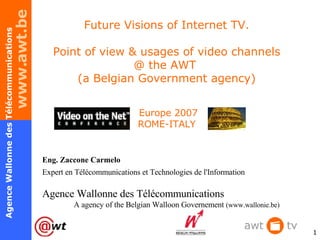 Future Visions of Internet TV. Point of view & usages of video channels @ the AWT  (a Belgian Government agency)  Europe 2007 ROME-ITALY Eng. Zaccone Carmelo Expert en Télécommunications et Technologies de l'Information Agence Wallonne des Télécommunications  A agency of the Belgian Walloon Governement  ( www.wallonie.be) 