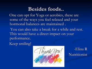 Besides foods..
One can opt for Yoga or aerobics, these are
some of the ways you feel relaxed and your
hormonal balances are maintained .
You can also take a break for a while and rest.
This would have a direct impact on your
performance.
Keep smiling!
                                        -Elina R
                                     Nutritionist
 