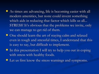    As times are advancing, life is becoming easier with all
    modern amenities, but none could invent something
    which aids in reducing that factor which kills us all...
    STRESS! It’s obvious that the problems we invite, only
    we can manage to get rid of them.
   One should learn the art of staying calm and relaxed
    even in tough and stressful times, I understand that this
    is easy to say, but difficult to implement.
   In this presentation I will try to help you out in coping
    with stress with healthy foods.
   Let us first know the stress warnings and symptoms.
 