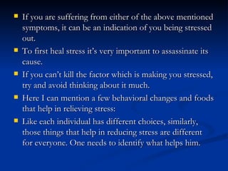    If you are suffering from either of the above mentioned
    symptoms, it can be an indication of you being stressed
    out.
   To first heal stress it’s very important to assassinate its
    cause.
   If you can’t kill the factor which is making you stressed,
    try and avoid thinking about it much.
   Here I can mention a few behavioral changes and foods
    that help in relieving stress:
   Like each individual has different choices, similarly,
    those things that help in reducing stress are different
    for everyone. One needs to identify what helps him.
 