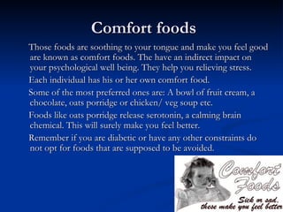 Comfort foods
Those foods are soothing to your tongue and make you feel good
are known as comfort foods. The have an indirect impact on
your psychological well being. They help you relieving stress.
Each individual has his or her own comfort food.
Some of the most preferred ones are: A bowl of fruit cream, a
chocolate, oats porridge or chicken/ veg soup etc.
Foods like oats porridge release serotonin, a calming brain
chemical. This will surely make you feel better.
Remember if you are diabetic or have any other constraints do
not opt for foods that are supposed to be avoided.
 