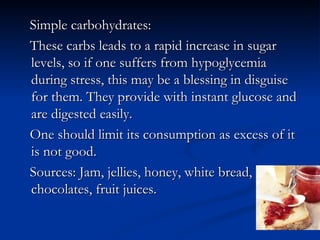 Simple carbohydrates:
These carbs leads to a rapid increase in sugar
levels, so if one suffers from hypoglycemia
during stress, this may be a blessing in disguise
for them. They provide with instant glucose and
are digested easily.
One should limit its consumption as excess of it
is not good.
Sources: Jam, jellies, honey, white bread,
chocolates, fruit juices.
 