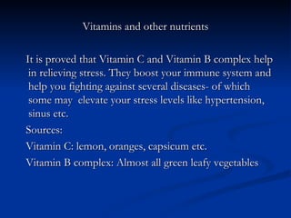 Vitamins and other nutrients

It is proved that Vitamin C and Vitamin B complex help
 in relieving stress. They boost your immune system and
 help you fighting against several diseases- of which
 some may elevate your stress levels like hypertension,
 sinus etc.
Sources:
Vitamin C: lemon, oranges, capsicum etc.
Vitamin B complex: Almost all green leafy vegetables
 