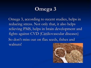 Omega 3
Omega 3, according to recent studies, helps in
reducing stress. Not only that, it also helps
relieving PMS, helps in brain development and
fights against CVD (Cardiovascular diseases)
So don’t miss out on flax seeds, fishes and
walnuts!
 