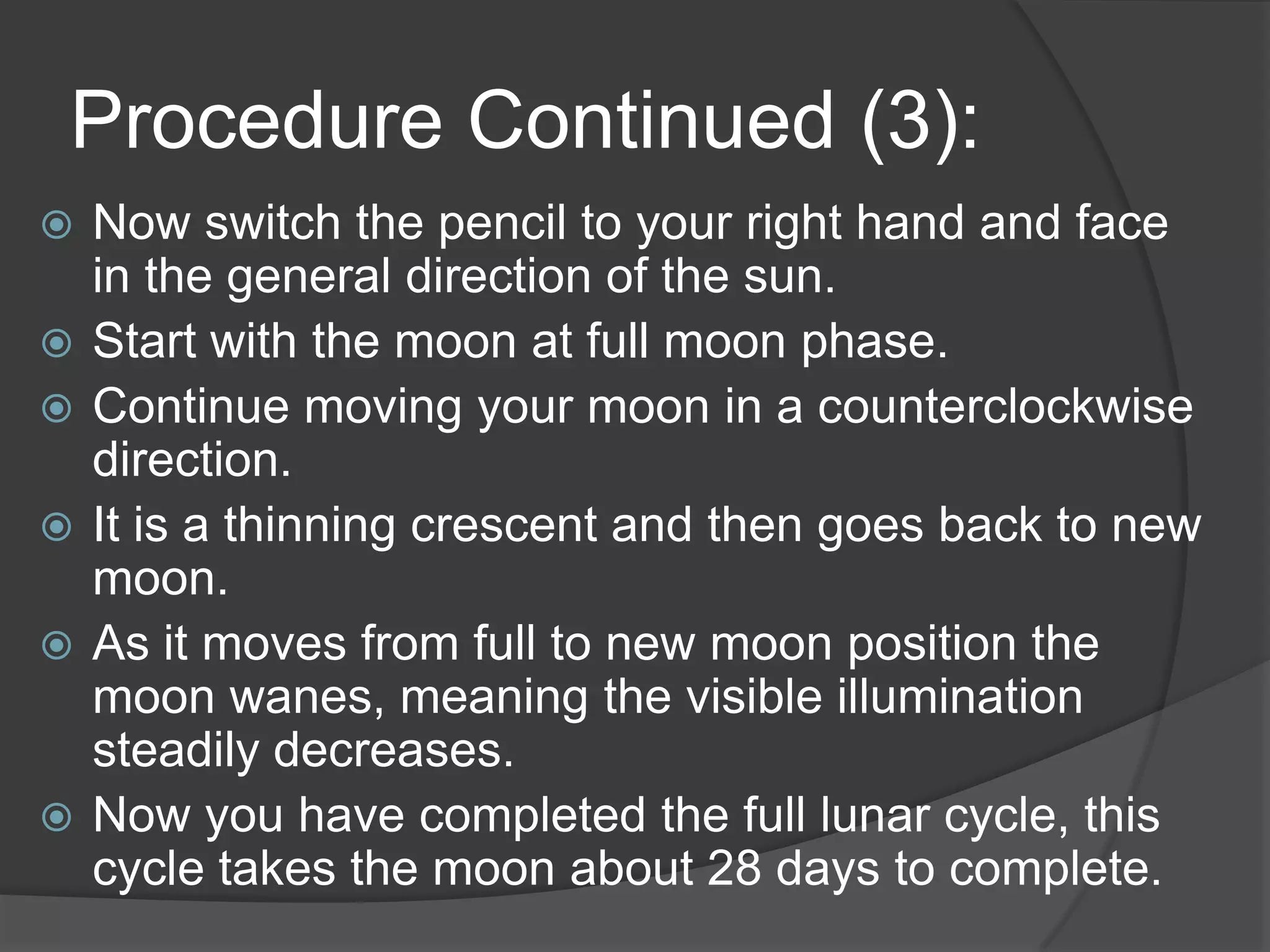 Procedure Continued (3):Now switch the pencil to your right hand and face in the general direction of the sun. Start with the moon at full moon phase.Continue moving your moon in a counterclockwise direction.It is a thinning crescent and then goes back to new moon. As it moves from full to new moon position the moon wanes, meaning the visible illumination steadily decreases.Now you have completed the full lunar cycle, this cycle takes the moon about 28 days to complete.