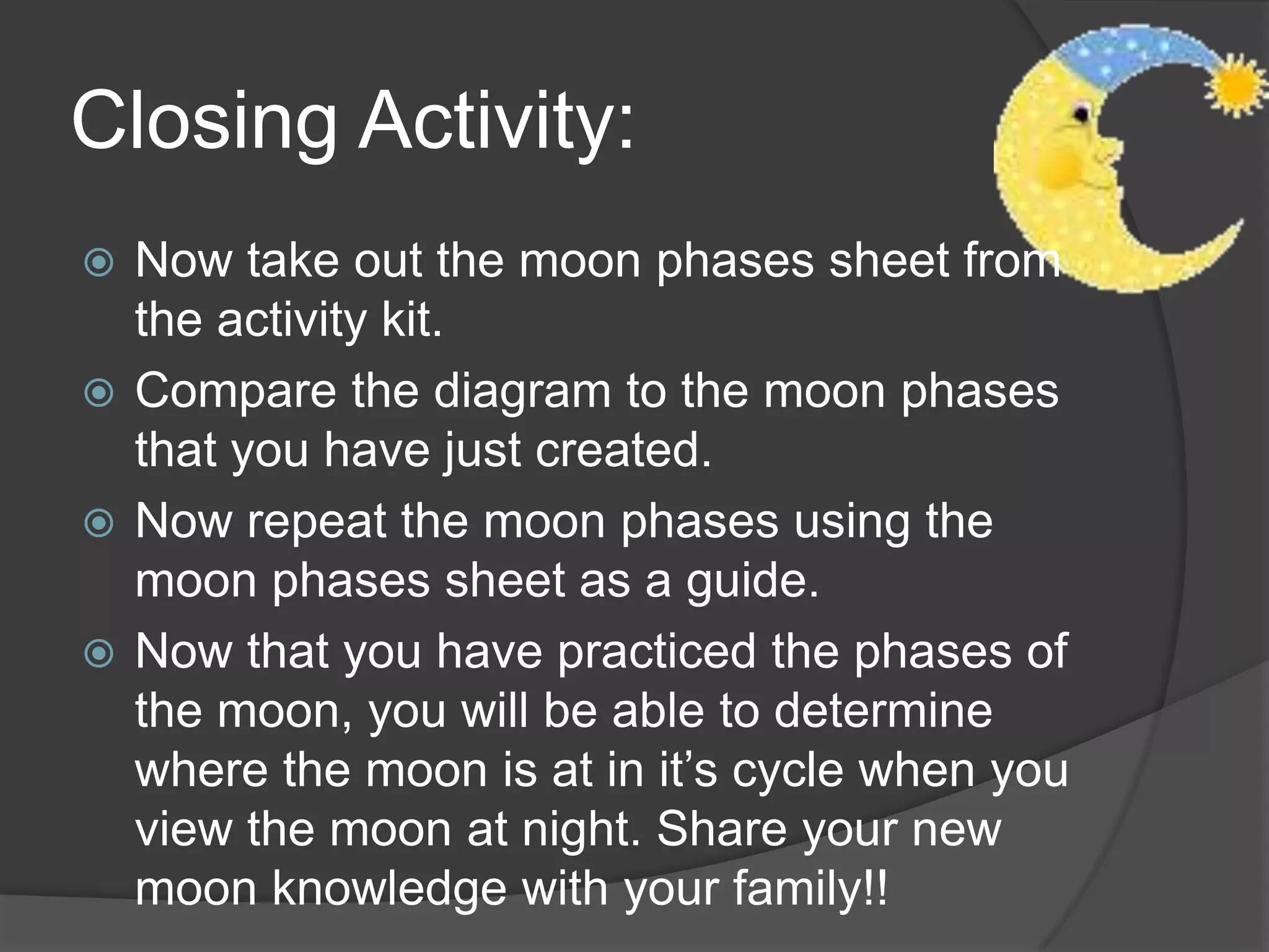 Closing Activity:Now take out the moon phases sheet from the activity kit.Compare the diagram to the moon phases that you have just created.Now repeat the moon phases using the moon phases sheet as a guide.Now that you have practiced the phases of the moon, you will be able to determine where the moon is at in it’s cycle when you view the moon at night. Share your new moon knowledge with your family!!