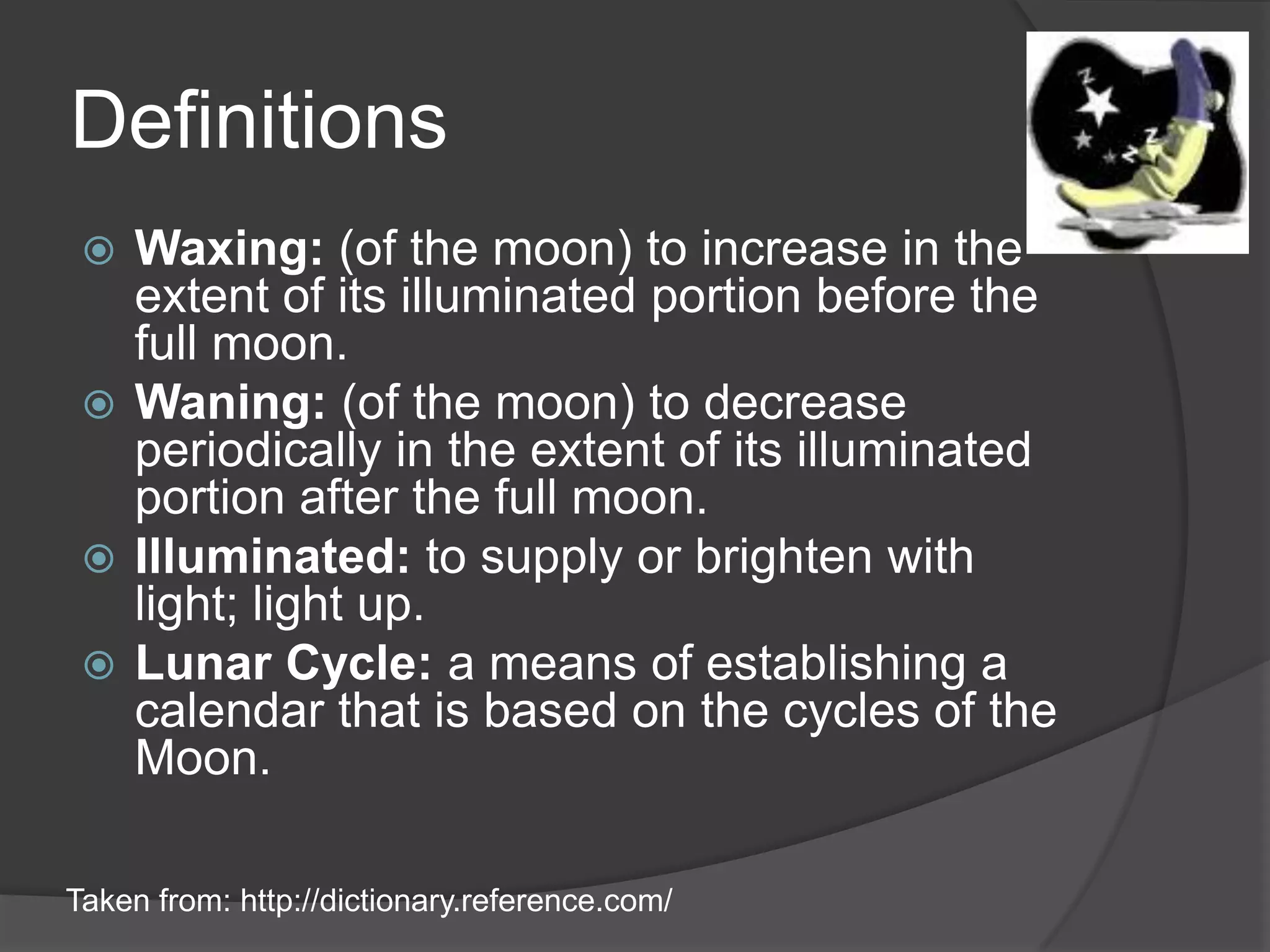 DefinitionsWaxing: (of the moon) to increase in the extent of its illuminated portion before the full moon.Waning: (of the moon) to decrease periodically in the extent of its illuminated portion after the full moon.Illuminated: to supply or brighten with light; light up.Lunar Cycle: a means of establishing a calendar that is based on the cycles of the Moon.Taken from: http://dictionary.reference.com/