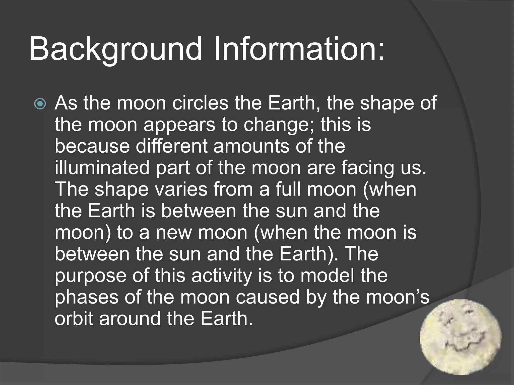 Background Information:As the moon circles the Earth, the shape of the moon appears to change; this is because different amounts of the illuminated part of the moon are facing us. The shape varies from a full moon (when the Earth is between the sun and the moon) to a new moon (when the moon is between the sun and the Earth). The purpose of this activity is to model the phases of the moon caused by the moon’s orbit around the Earth.