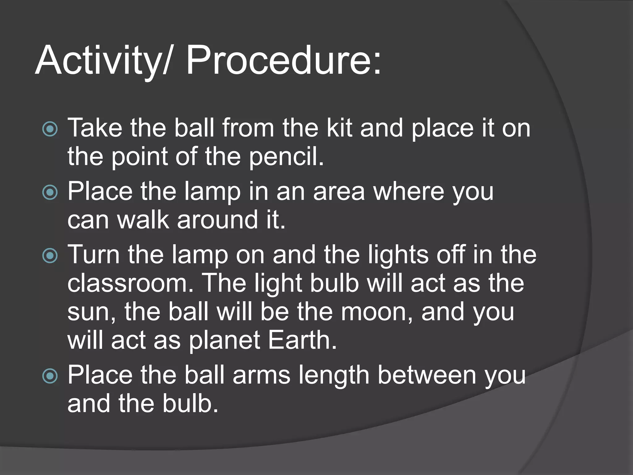 Activity/ Procedure:Take the ball from the kit and place it on the point of the pencil.Place the lamp in an area where you can walk around it.Turn the lamp on and the lights off in the classroom. The light bulb will act as the sun, the ball will be the moon, and you will act as planet Earth. Place the ball arms length between you and the bulb. 