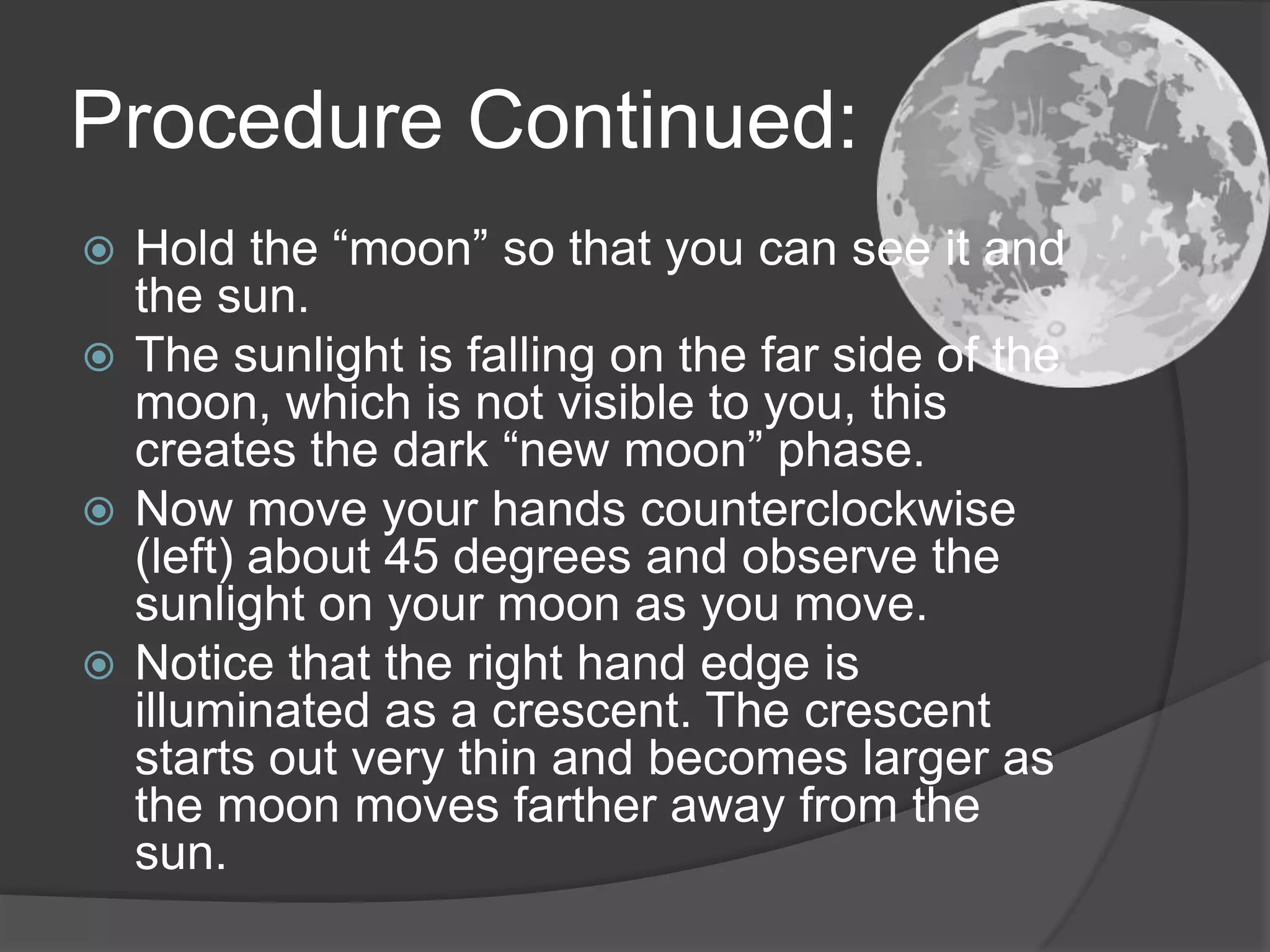 Procedure Continued:Hold the “moon” so that you can see it and the sun.The sunlight is falling on the far side of the moon, which is not visible to you, this creates the dark “new moon” phase.Now move your hands counterclockwise (left) about 45 degrees and observe the sunlight on your moon as you move.Notice that the right hand edge is illuminated as a crescent. The crescent starts out very thin and becomes larger as the moon moves farther away from the sun. 
