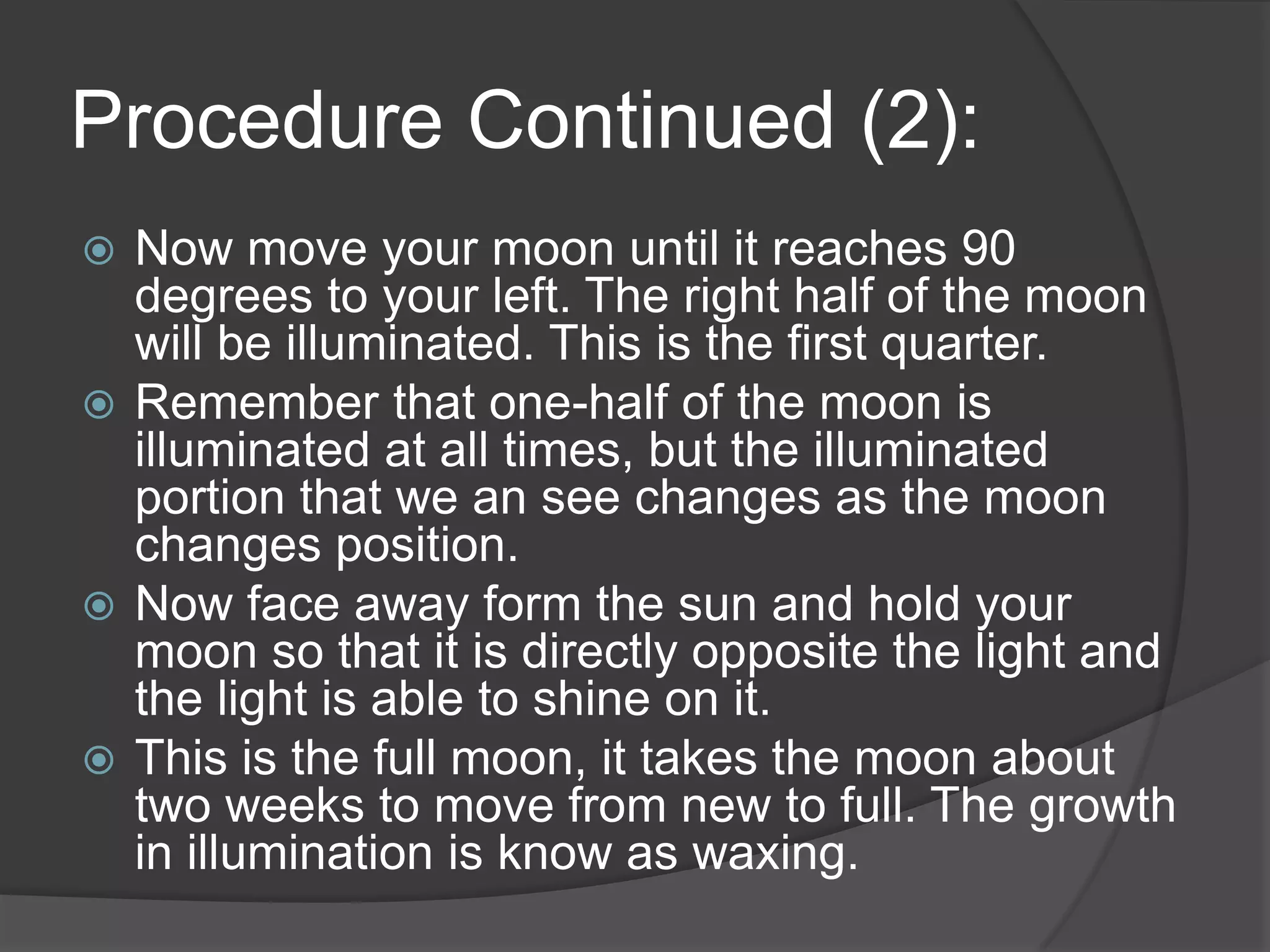 Procedure Continued (2):Now move your moon until it reaches 90 degrees to your left. The right half of the moon will be illuminated. This is the first quarter.Remember that one-half of the moon is illuminated at all times, but the illuminated portion that we an see changes as the moon changes position. Now face away form the sun and hold your moon so that it is directly opposite the light and the light is able to shine on it.This is the full moon, it takes the moon about two weeks to move from new to full. The growth in illumination is know as waxing. 