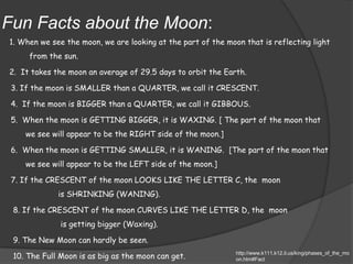 Fun Facts about the Moon:1. When we see the moon, we are looking at the part of the moon that is reflecting light from the sun. 2.  It takes the moon an average of 29.5 days to orbit the Earth.3. If the moon is SMALLER than a QUARTER, we call it CRESCENT. 4.  If the moon is BIGGER than a QUARTER, we call it GIBBOUS.  5.  When the moon is GETTING BIGGER, it is WAXING. [ The part of the moon that we see will appear to be the RIGHT side of the moon.]6.  When the moon is GETTING SMALLER, it is WANING.  [The part of the moon that we see will appear to be the LEFT side of the moon.]7. If the CRESCENT of the moon LOOKS LIKE THE LETTER C, the  moon               is SHRINKING (WANING). 8. If the CRESCENT of the moon CURVES LIKE THE LETTER D, the  moon                is getting bigger (Waxing). 9. The New Moon can hardly be seen. 10.The Full Moon is as big as the moon can get.http://www.k111.k12.il.us/king/phases_of_the_moon.htm#Fact