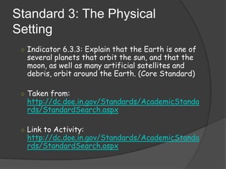 Standard 3: The Physical SettingIndicator 6.3.3: Explain that the Earth is one of several planets that orbit the sun, and that the moon, as well as many artificial satellites and debris, orbit around the Earth. (Core Standard)Taken from: http://dc.doe.in.gov/Standards/AcademicStandards/StandardSearch.aspxLink to Activity: http://dc.doe.in.gov/Standards/AcademicStandards/StandardSearch.aspx