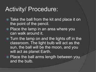 Activity/ Procedure:Take the ball from the kit and place it on the point of the pencil.Place the lamp in an area where you can walk around it.Turn the lamp on and the lights off in the classroom. The light bulb will act as the sun, the ball will be the moon, and you will act as planet Earth. Place the ball arms length between you and the bulb. 