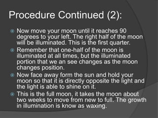 Procedure Continued (2):Now move your moon until it reaches 90 degrees to your left. The right half of the moon will be illuminated. This is the first quarter.Remember that one-half of the moon is illuminated at all times, but the illuminated portion that we an see changes as the moon changes position. Now face away form the sun and hold your moon so that it is directly opposite the light and the light is able to shine on it.This is the full moon, it takes the moon about two weeks to move from new to full. The growth in illumination is know as waxing. 