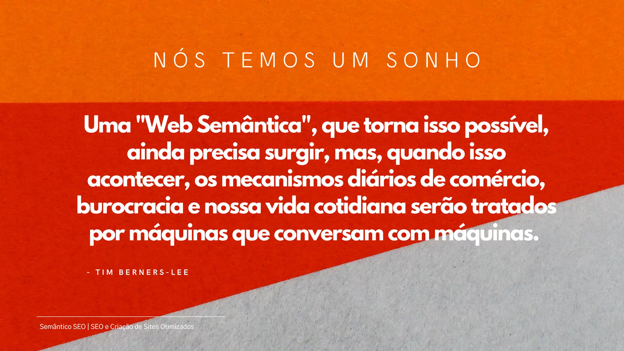 Uma "Web Semântica", que torna isso possível,
ainda precisa surgir, mas, quando isso
acontecer, os mecanismos diários de comércio,
burocracia e nossa vida cotidiana serão tratados
por máquinas que conversam com máquinas.
- T I M B E R N E R S - L E E
Semântico SEO | SEO e Criação de Sites Otimizados
N Ó S T E M O S U M S O N H O
 