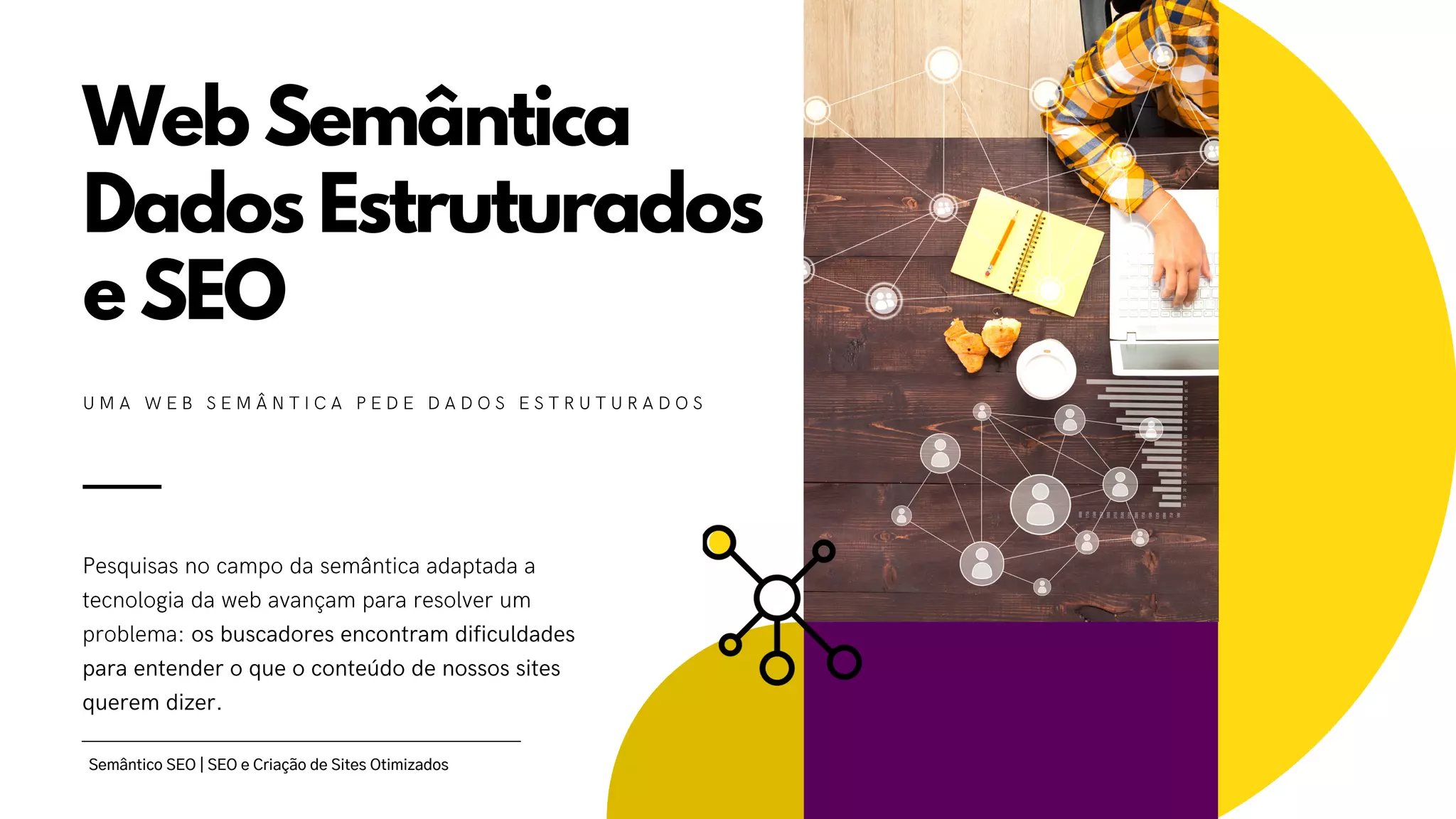 Web Semântica
Dados Estruturados
e SEO
Pesquisas no campo da semântica adaptada a
tecnologia da web avançam para resolver um
problema: os buscadores encontram dificuldades
para entender o que o conteúdo de nossos sites
querem dizer.
U M A W E B S E M Â N T I C A P E D E D A D O S E S T R U T U R A D O S
Semântico SEO | SEO e Criação de Sites Otimizados
 