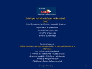 E-Bridges vállalkozásfejlesztő képzések
                         2010
        Egyéni és csoportos tanfolyamok , távoktatás Skype-on
                     Tájékoztatás és jelentkezés :
                        emarketingexpert.eu
                         info@e-bridges.eu
                         Skype: eurobridge


                          Ajánlott képzéseink:
- Weblap készítés - weblap működtetés kis- és közép vállalkozások az
                               Interneten
                     - Az online marketing alapjai
             -A weblap és webáruház tervezés alapjai
            -A weblap struktúra felépítése – alapképzés
                     - A weblap navigáció alapjai
                - Weblap szerkesztési alapismeretek

                          E-Bridges eMarketing                         16
 