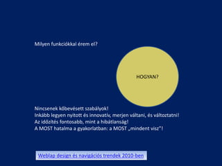 Milyen funkciókkal érem el?




                                               HOGYAN?




Nincsenek kőbevésett szabályok!
Inkább legyen nyitott és innovatív, merjen váltani, és változtatni!
Az időzítés fontosabb, mint a hibátlanság!
A MOST hatalma a gyakorlatban: a MOST „mindent visz”!



 Weblap design és navigációs trendek 2010-ben
 