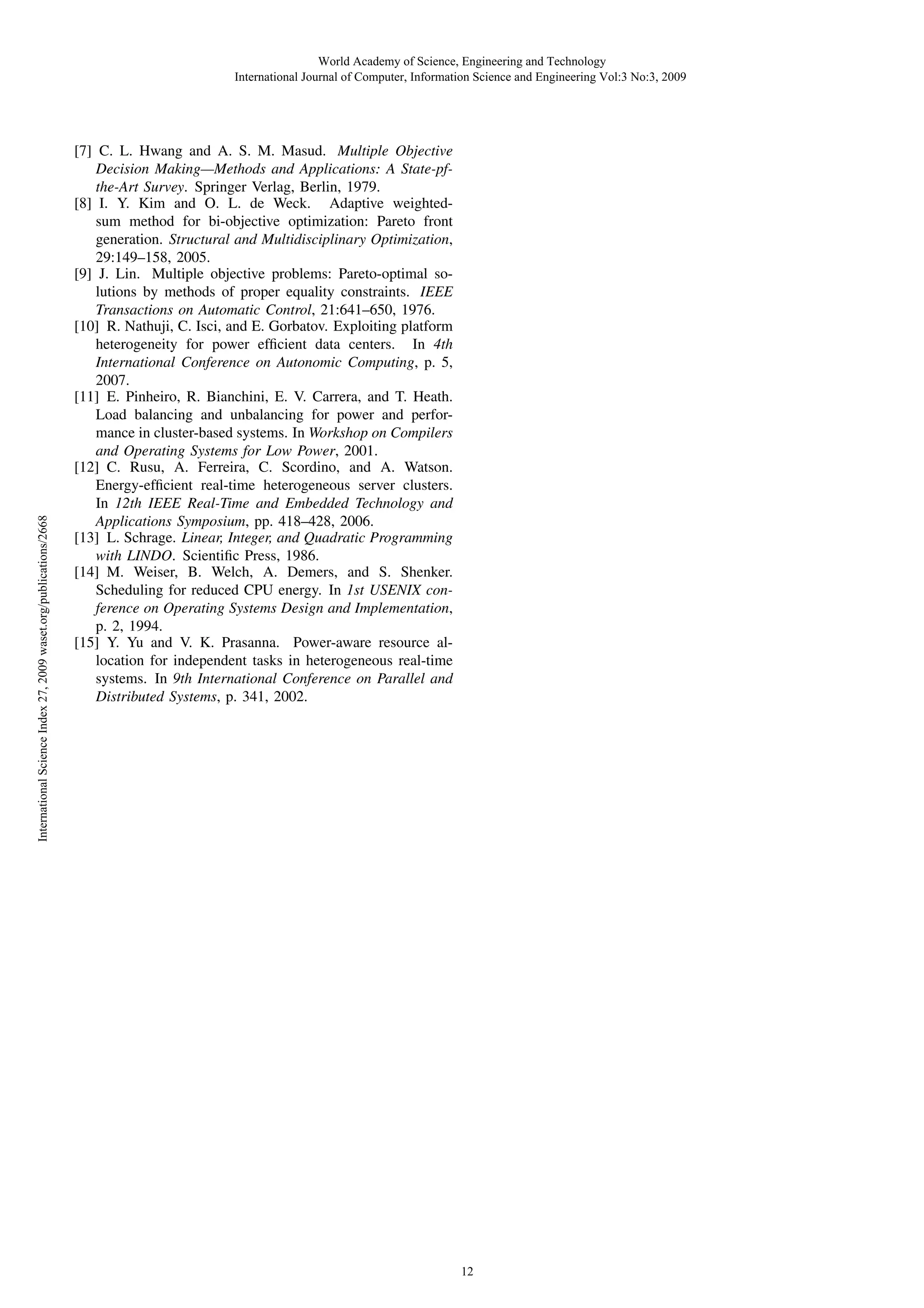 International Science Index 27, 2009 waset.org/publications/2668

World Academy of Science, Engineering and Technology
International Journal of Computer, Information Science and Engineering Vol:3 No:3, 2009

[7] C. L. Hwang and A. S. M. Masud. Multiple Objective
Decision Making—Methods and Applications: A State-pfthe-Art Survey. Springer Verlag, Berlin, 1979.
[8] I. Y. Kim and O. L. de Weck. Adaptive weightedsum method for bi-objective optimization: Pareto front
generation. Structural and Multidisciplinary Optimization,
29:149–158, 2005.
[9] J. Lin. Multiple objective problems: Pareto-optimal solutions by methods of proper equality constraints. IEEE
Transactions on Automatic Control, 21:641–650, 1976.
[10] R. Nathuji, C. Isci, and E. Gorbatov. Exploiting platform
heterogeneity for power efﬁcient data centers. In 4th
International Conference on Autonomic Computing, p. 5,
2007.
[11] E. Pinheiro, R. Bianchini, E. V. Carrera, and T. Heath.
Load balancing and unbalancing for power and performance in cluster-based systems. In Workshop on Compilers
and Operating Systems for Low Power, 2001.
[12] C. Rusu, A. Ferreira, C. Scordino, and A. Watson.
Energy-efﬁcient real-time heterogeneous server clusters.
In 12th IEEE Real-Time and Embedded Technology and
Applications Symposium, pp. 418–428, 2006.
[13] L. Schrage. Linear, Integer, and Quadratic Programming
with LINDO. Scientiﬁc Press, 1986.
[14] M. Weiser, B. Welch, A. Demers, and S. Shenker.
Scheduling for reduced CPU energy. In 1st USENIX conference on Operating Systems Design and Implementation,
p. 2, 1994.
[15] Y. Yu and V. K. Prasanna. Power-aware resource allocation for independent tasks in heterogeneous real-time
systems. In 9th International Conference on Parallel and
Distributed Systems, p. 341, 2002.

12

 