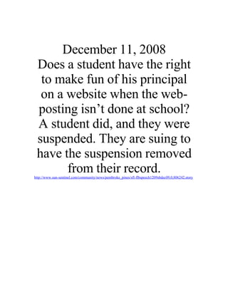 December 11, 2008
 Does a student have the right
  to make fun of his principal
  on a website when the web-
 posting isn’t done at school?
 A student did, and they were
 suspended. They are suing to
 have the suspension removed
       from their record.
http://www.sun-sentinel.com/community/news/pembroke_pines/sfl-flbspeech1209sbdec09,0,806242.story
 
