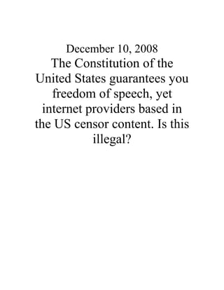 December 10, 2008
The Constitution of the
United States guarantees you
freedom of speech, yet
internet providers based in
the US censor content. Is this
illegal?
 