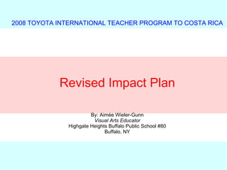 2008 TOYOTA INTERNATIONAL TEACHER PROGRAM TO COSTA RICA Revised Impact Plan By: Aim é e Wieler-Gunn Visual Arts Educator Highgate Heights Buffalo Public School #80 Buffalo, NY 