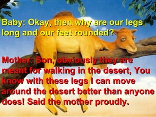 Baby: Okay, then why are our legs long and our feet rounded?  Mother: Son, obviously they are meant for walking in the desert, You know with these legs I can move around the desert better than anyone does! Said the mother proudly.  