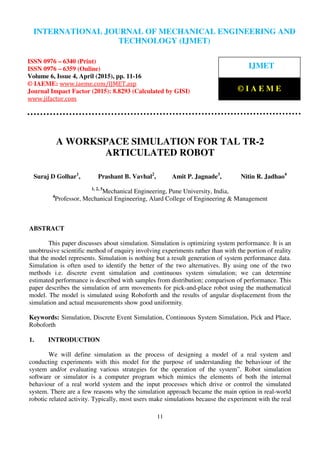 International Journal of Mechanical Engineering and Technology (IJMET), ISSN 0976 – 6340(Print),
ISSN 0976 – 6359(Online), Volume 6, Issue 4, April (2015), pp. 11-16© IAEME
11
A WORKSPACE SIMULATION FOR TAL TR-2
ARTICULATED ROBOT
Suraj D Golhar1
, Prashant B. Vavhal2
, Amit P. Jagnade3
, Nitin R. Jadhao4
1, 2, 3
Mechanical Engineering, Pune University, India,
4
Professor, Mechanical Engineering, Alard College of Engineering & Management
ABSTRACT
This paper discusses about simulation. Simulation is optimizing system performance. It is an
unobtrusive scientific method of enquiry involving experiments rather than with the portion of reality
that the model represents. Simulation is nothing but a result generation of system performance data.
Simulation is often used to identify the better of the two alternatives. By using one of the two
methods i.e. discrete event simulation and continuous system simulation; we can determine
estimated performance is described with samples from distribution; comparison of performance. This
paper describes the simulation of arm movements for pick-and-place robot using the mathematical
model. The model is simulated using Roboforth and the results of angular displacement from the
simulation and actual measurements show good uniformity.
Keywords: Simulation, Discrete Event Simulation, Continuous System Simulation, Pick and Place,
Roboforth
1. INTRODUCTION
We will define simulation as the process of designing a model of a real system and
conducting experiments with this model for the purpose of understanding the behaviour of the
system and/or evaluating various strategies for the operation of the system”. Robot simulation
software or simulator is a computer program which mimics the elements of both the internal
behaviour of a real world system and the input processes which drive or control the simulated
system. There are a few reasons why the simulation approach became the main option in real-world
robotic related activity. Typically, most users make simulations because the experiment with the real
INTERNATIONAL JOURNAL OF MECHANICAL ENGINEERING AND
TECHNOLOGY (IJMET)
ISSN 0976 – 6340 (Print)
ISSN 0976 – 6359 (Online)
Volume 6, Issue 4, April (2015), pp. 11-16
© IAEME: www.iaeme.com/IJMET.asp
Journal Impact Factor (2015): 8.8293 (Calculated by GISI)
www.jifactor.com
IJMET
© I A E M E
 