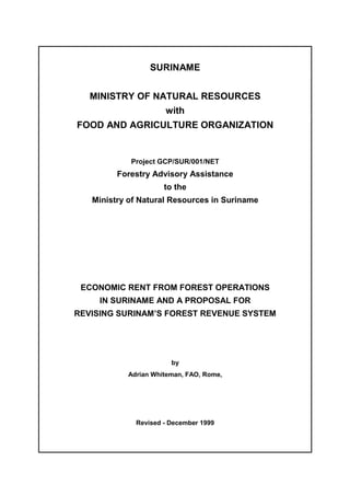 SURINAME
MINISTRY OF NATURAL RESOURCES
with
FOOD AND AGRICULTURE ORGANIZATION
Project GCP/SUR/001/NET
Forestry Advisory Assistance
to the
Ministry of Natural Resources in Suriname
ECONOMIC RENT FROM FOREST OPERATIONS
IN SURINAME AND A PROPOSAL FOR
REVISING SURINAM’S FOREST REVENUE SYSTEM
by
Adrian Whiteman, FAO, Rome,
Revised - December 1999
 