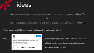 ideas
<div contenteditable id=x onfocus=alert(1)></div> + target (all but FF)
vs.
<div onbeforescriptexecute=alert(1)><script></script></div> (only FF)
Firefox has no anti-XSS, but I couldn’t get execution on /index3.php :(
And… onanimationstop is translated into onanimationend
which is a valid event :) and because the replace
XSS Auditor does not match :D
 